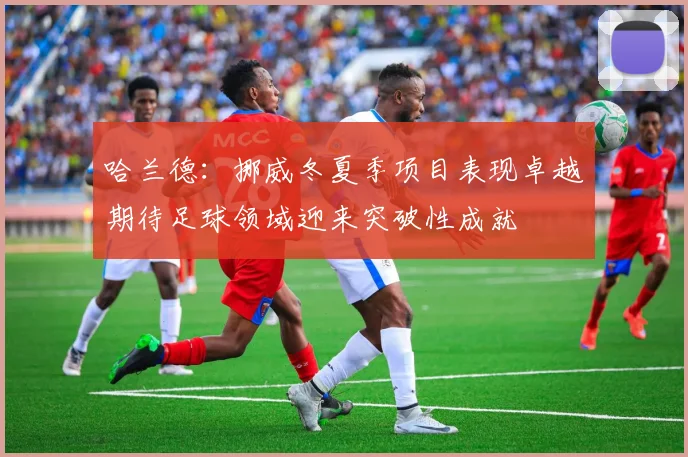 哈兰德：挪威冬夏季项目表现卓越期待足球领域迎来突破性成就