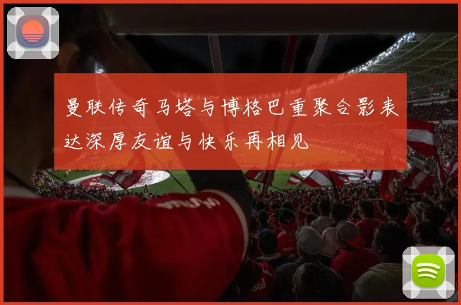 曼联传奇马塔与博格巴重聚合影表达深厚友谊与快乐再相见