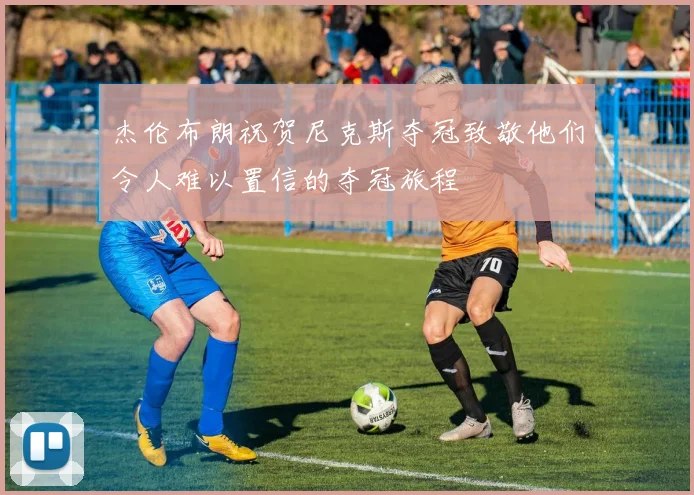 杰伦布朗祝贺尼克斯夺冠致敬他们令人难以置信的夺冠旅程